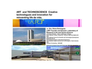 P
rof. Dra. Diana Domingues
LART Founder and Director– Laboratory of
Research in Art and Techno Science
University of Brasília – Senior collaborator Professor
Senior National Visitant Researcher CAPES at UNB FGA GAMA 2010
2014
CNPq (National Council for Scientific and Technological Development)
Researcher PQ 1A
Post Graduate Program in Biomedical Engineering
Post Graduate Program Sciences and Technologies in Healt Ceilandia
UnB
Institute of Computing – UNICAMP
Researcher at Camera Culture MIT Media Lab - MIT/CNPq (2012 2015)
http://dgp.cnpq.br/buscaoperacional/detalhegrupo.jsp?grupo=0240803D
KU6FNW
dgdomingues@gmail.com
skype:dgdomingues1 Diana Domingues
Agradecimento
CNPq/CAPES/UnB Unicamp
FAPESP grant # 2015/165280 from São Paulo Research Foundation
(FAPESP)]
ART and TECHNOSCIENCE Creative
technologues and innovation for
reinventing life da vida.
 