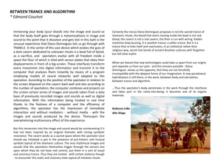 BETWEEN TRANCE AND ALGORITHM
* Edmond Couchot
Immersing your body (your blood) into the image and sound so
that the body itself goes through a metamorphosis in image and
sound to the point that it dissolves and gets lost in this bath is the
unusual experience that Diana Domingues lets us go through with
TRANS-E. In the center of this vast device which evokes the guts of
a dark cavern dedicated to unknown rituals is a bowl full of blood,
as a sacrifice, and spectators evolve with all freedom inside a
space the floor of which is tiled with sensor plates that obey their
displacements in front of a big screen. These interfaces transform
every movement into digital information and transmit it to the
computer that analyzes them instantly by means of a program
employing models of neural networks well adapted to this
operation. According to the position of the spectator in relation to
the screen disposed on the cavern back wall and also according to
the number of spectators, the computer combines and projects on
the screen certain series of images and sounds taken from a data
base of previously recorded images and sounds as well as digital
information. With this information being treated in real time
thanks to the fastness of a computer and the efficiency of
algorithms, the spectator has the impression of immediate
interaction and without mediators - without media - with the
images and sounds produced by the device. Thereupon the
overwhelming multisensory effect of the experience.
But this immersion into the image and sound would be uninteresting if it
had not been inspired by an original thematic with strong symbolic
resonance. The cavern works as a sacred space where the spectator (one
should say initiated) is put in the presence of pre-historic and musical
symbols typical of the shamanic culture. The very rhythmical images and
sounds that the spectators themselves trigger through the sensors but
upon which they do not have real control, put them in a sort of visual
and sonorous trance. Thus they are invited - with certain violence though
- to encounter this static and visionary state typical of initiation rituals.
Certainly the trance Diana Domingues proposes is not the sacred trance of
shamanic rituals, the blood that starts moving inside the bowl is not real
blood, the cavern is not a real cavern; the floor is run with wiring, hidden
machines keep buzzing. It is another trance, a softer trance. But it is a
trance that re-links itself and reactivates, in an esthetical rather than
religious way, secret lost bonds of ancient Brazilian cultures with forgotten
but still alive myths.
When we feared that new technologies could take us apart from our origins
and separate us from our past - and this remains possible - Diana
Domingues shows us the opposite, that they are not forcefully
incompatible with the deepest forms of our imagination. A new paradoxical
hybridization is still there, in the work, between body and calculation,
between trance and algorithm.
...Thus the spectator's body penetrates in the work through the interfaces
and takes part in the come-into-being: it becomes one of its organic
materials.
Kuikurus tribe
Alto Xingu
 