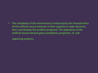 • The complexity of the environment is enhanced by the characteristics
of the artificial neural networks in their capacity to make decisions,
learn and develop the problem proposed. The application of the
artificial neural network gives installations properties of self-
organizing systems.
 