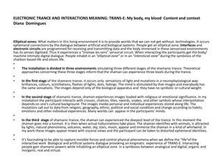 ELECTRONIC TRANCE AND INTERACTIONS MEANING: TRANS-E: My body, my blood Content and context
Diana Domingues
Elliptical zones: What matters in this living environment it is to provide worlds that we can not get without technologies. It occurs
ephemeral connections by the dialogue between artificial and biological systems. People get an elliptical zone. Interfaces and
electronic circuits are programmed for receiving and transmitting data and the body immersed in these sensorized environments
has its senses digitized. Thus it experiences a “trompe les sens” sensorial circuit. When interacting the participants get the body/
machine intimate digital dialogue. People inhabit in an “elliptical zone” or in an “intersticial zone” during the symbiosis of the
charbon-based life and silicon life.
•
• The installation is divided in three environments simulating three different stages of the shamanic trance. Theoretical
approaches concerning these three stages inform that the shaman can experience three levels during the trance.
•
• In the first stage of the shamanic transe, it occurs only sensations of light and mutations in a neurophysiological way:
brilliances, colours, scintillations, flashes of lights, dots, fadings. The mind is stimulated by that images and everybody has
the same sensations. The images depend only of the biological apparatus and they have no symbolic or cultural weight.
•
• In the second stage of shamanic trance, shaman experiences images loaded with religious or emotional significance. In my
installation the participant interacts with crosses, chalices, lilies, swords, snakes, and other symbols whose interpretation
depends on one’s cultural background. The images invoke personal and individual experiences stored along life. The
mutations call out to data from religion, geography, ethnic, political and social condition and change according to habits,
emotions and other individual experiences. Many worlds can appear in the participants’ minds.
•
• In the third stage of shamanic trance, the shaman can experienced the deepest level of the trance. In this moment the
shaman goes into a turmoil. It is then when actual hallucinations take place. The shaman identifies with animals, is attracted
by lights, natural phenomena, volcanos, water, sky, stars, moon, appear and immerse the shaman in a kind of whirlwind. In
my work these images appear mixed with visceral views and the participant can be taken to distorted ephemeral identities.
•
• It’s fascinating to be able to capture invisible forces and control physical phenomena when we define the “life”of the
interactive work Biological and artificial systems dialogue provoking an enigmatic experience of TRANS-E. Interacting
people gain shamanic powers while inhabiting an elliptical zone in a symbiosis between analogical and digital, organic and
inorganic, real and virtual.
 