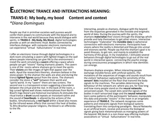 ELECTRONIC TRANCE AND INTERACTIONS MEANING:
TRANS-E: My body, my bood Content and context
*Diana Domingues
People say that in primitive societies wall pusness would
confer them powers to communicate with the beyond and to
intervene in the real world because they would dialogue with
spirits. In TRANS-E - My Body, My Blood, digital technologies
provide us with an electronic ritual. Bodies connected by
interfaces dialogue with computer electronic memories and
can experience "virtual hallucinations" in real time.
I offer an electronic transe through digital technologies in a
dark room simulating a cavern with lighted images on the wall
where people interacting can give life to the environment. I
install the work simulating a cavern offering a space where
people can get “visions” having shamanic powers. The cavern
is one of the rooms where shamans go to meet the spirits
Their visions are like images of light that appear over the
walls. Apud the researchers theories, shamans believe in the
stone power. To the shaman the walls are alive and during the
trance lighted figures sprout from the stone. The shamans
consider the stone a “veil” between their world and
‘spirits’world. In my “cavern” there are two screens. The
second one is a transparent screen suggesting a boundarie
between the virtual and the real. In the back of the room, a
big curved lighted wall shows metamorphoses from North
Brazil’s Inga Stone’s pre-historical inscriptions.To stimulate the
ritual trance a drum sound repeats an insisistant rythm and
the sound of heartbeats is altered by the actions of the
bodies. Simultaneously, a red liquid within a bowl also moves
by the infrared waves effects that connect the heat of bodies.
To Afro-Brazilian popular religions, the blood is an offerenda
to the life.
•
Interacting, people as shamans, dialogue with the beyond
from the responses generated in the invisible and enigmatic
world of data. During the journey with the spirits, the
shamans materialize their visions through the drawings which
provide and help themselves to get other visions. Interactive
technologies “materalize” the invisible data in ephemeral
connections with electronic memories. Participants have
visions where the reality is distorted and they go into unreal
and visionary worlds. People say that the shaman’s goal is to
avoid illnesses, to get rain, and mainly to establish the
harmony of the group. In my installation, I stimulate several
behaviors through digital technologies to go out of the real
world in interactive spaces connecting the psychic energy
during consciousness propagations in which new identities
can emerge.
Shamans displace energies. When interacting people
exchange invisible forces with artificial systems..The
mutations of the sequences of images and sounds result from
the visitors’ behaviour captured by the sensitivity of the
sensors’ dots installed on the floor that transmit the body
signals to the machines. The variables determining the
behaviour of the network are: where you are, for how long
and how many people stand on the neural networks
sensorized carpet. The carpet dots send the signals of the
bodies in each sensorized stage and the neural networks
learn some patterns of the participants’ behavior, manipulate
this data and provoke “visions” in the room in an enigmatic
experience of TRANS-E. The network recognizes some
patterns and interprets signals from biological systems
translating them into computing paradigms. Neural Networks
as an artificial braim, receive and process the biological
signals giving back metamorphoses as managing powers of
the beyond. NN deals in a non-linear way offering multiples
associations or "virtual hallucinations" in real time.
 