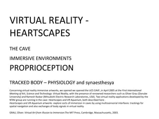 VIRTUAL REALITY -
HEARTSCAPES
THE CAVE
IMMERSIVE ENVIRONMENTS
PROPRIOCEPTION
TRACKED BODY – PHYSIOLOGY and synaesthesya
Concerning virtual reality immersive artworks, we opened we opened the UCS CAVE ,in April 2005 at the First International
Meeting of Art, Science and Technology: Virtual Reality, with the presence of renowned researchers such as Oliver Grau (Danube
University) and Ramesh Raskar (Mitsubishi Electric Research Laboratories, USA). Two virtual reality applications developed by the
NTAV group are running in the cave: Heartscapes and VR Aquarium, both described here .
Heartscapes and VR Aquarium artworks explore sorts of immersion in caves by using multissensorial interfaces: trackings for
spatial navigation and also exchanges of body signals in virtual reality.
GRAU, Oliver. Virtual Art from Illusion to Immersion.The MIT Press, Cambridge, Massachussetts, 2003.
 