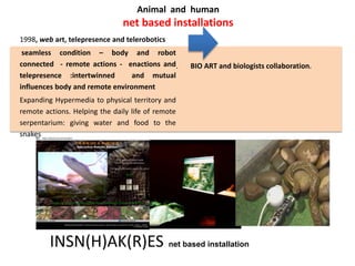Animal and human
net based installations
1998, web art, telepresence and telerobotics
seamless condition – body and robot
connected - remote actions - enactions and
telepresence :intertwinned and mutual
influences body and remote environment
Expanding Hypermedia to physical territory and
remote actions. Helping the daily life of remote
serpentarium: giving water and food to the
snakes
. BIO ART and biologists collaboration.
INSN(H)AK(R)ES net based installation
 