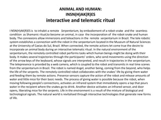ANIMAL AND HUMAN:
INSN(H)AK(R)ES
interactive and telematic ritual
I NSN(H)AK(R)ES is to inhabit a remote Serpentarium, by embodiement of a robot-snake and the seamless
condition as Shamanic ritual,to become an animal, in case the incorporation of the robot-snake and human
body. The connexions allow immersions and teleactions in the remote serpentarium in Brazil. The tele robotic
system establishes a connection with the robot in the serpentarium located in the Museum of Natural Sciences
at the University of Caxias do Sul, Brazil. When connected, the remote actions let come true the desire to
incorporate an animal body during an interactive telematic ritual. In the natural environment of the
serpentarium, the remotely controlled robot performs tasks which human beings might be doing with their
body. It makes several trajectories through the participants’ orders, who send movements using the direction
of the arrow keys of the keyboard, whose signals are interpreted, and result in trajectories in the serpentarium.
The telepresence is provided by a web camera, which is coupled to the robot and transmits in real time scenes
from the serpentarium in Brazil. The robot is named Angel, another being, coming from the beyond, who helps
the life of the serpents. The remotely controlled robot collaborates with the snakes’ life by giving them water
and feeding them by remote actions. Presence sensors capture the action of the robot and release amounts of
water and little mice for their basic needs. The process of giving water is possible because the robot, when
moving following people’s connections, activates an infrared system that immediately opens a tap that pours
water in the recipient where the snakes go to drink. Another device activates an infrared sensor, and door
opens, liberating mice for the serpents. Life in the environment is a result of the mixture of biological and
technological signals. The natural world is revitalised through interactive technologies that generate new forms
of life.
 