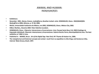 ANIMAL AND HUMAN:
INSN(H)AK(R)ES
• Exhibitions:
• November 2001, Atenas, Greece, media@terra, Brazilian invited artist. DOMINGUES, Diana . INS(H)NAK(R)ES.
Media@Terra 2000, Athenas, p. 37-38, 2000.
• MUCA, Universidade Autônoma do México, em 2002, DOMINGUES, Diana ; México City, 2002.
• KIBLA, Maribor,, Slovenia 2004. Peter Dobrilar (curador).
• DOMINGUES, Diana : Ciberarte: Interacciones y Encarnaciones. Lima: Passaje Santa Rosa 114, 2002 (Catálogo da
Exposição Individual). Ciberarte: Interacciones y Encarnaciones. Galeria Pancho Fierro, Municipalidad de Lima. The best
exhibition of 2002 in Lima.
• Published in : WANDS, Bruce . Art of the Digital Age. New York, NY: Thames & Hudson Inc, 2006.
• The metaphorical and historical concept and context result from na expedition to Alto Xingu and Kuiukurus tribe,
internal Mato Grosso, Brazil, 1997.
 