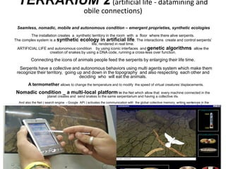 TERRARIUM 2 (artificial life - datamining and
obile connections)
Seamless, nomadic, mobile and autonomous condition – emergent proprieties, synthetic ecologies
The installation creates a synthetic territory in the room with a floor where there alive serpents.
The complex system is a synthetic ecology in artificial life. The interactions create and control serpents’
life, rendered in real time.
ARTIFICIAL LIFE and autonomous condition by using iconic interfaces and genetic algorithms allow the
creation of snakes by using a DNA code, running a cross-less over function.
Connecting the icons of animals people feed the serpents by enlarging their life time.
Serpents have a collective and autonomous behaviors using multi agents system which make them
recognize their territory, going up and down in the topography and also respecting each other and
deciding who will eat the animals.
A termomether allows to change the temperature and to modify the speed of virtual creatures`displacements.
Nomadic condition _ a multi-local platform in the Net which allow that every machine connected in the
planet creates and send snakes to the same serpentarium and having a collective life.
And also the Net ( search engine - Google API ) activates the communication with the global collective memory, writing sentences in the
serpentarium with words of scientific, anthropological, historic, artistic or other issues coming from different databases.data mining
Mobile condition is the wireless connection using a PALM.
 