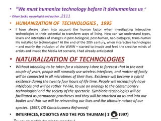 • “We must humanize technology before it dehumanizes us “
- Oliver Sacks, neurologist and author ,2111
• HUMANIZATION OF TECHNOLOGIES , 1995
• I have always taken into account the human factor when investigating interactive
technologies in their potential to transform ways of living. How can we understand types,
levels and intensities of changes in post-biological, post-human, neo-biological, trans-human
life installed by technologies? At the end of the 20th century, when interactive technologies
– and mainly the inclusion of the WWW – started to invade and feed the creative minds of
artists and invade the Media Art scenario, I had already anticipated
• NATURALIZATION OF TECHNOLOGIES
• Without intending to be taken for a visionary I dare to forecast that in the next
couple of years, people will normally use wireless interfaces, and matter-of-factly
will be connected in all microtimes of their lives. Existence will become a cybrid
existence during the twenty four hours of life time. People will increasingly have
interfaces and will be rather TV-like, to use an analogy to the contemporary
technological and the society of the spectacle. Symbiotic technologies will be
facilitated as permanent prostheses and they will be attached on us and into our
bodies and thus we will be reinventing our lives and the ultimate nature of our
species. (1997, DD Consciousness Reframed)
• INTERFACES, ROBOTICS AND THE POS THUMAN ( 1995/1997)
 