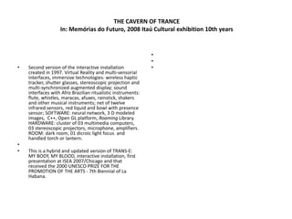 THE CAVERN OF TRANCE
In: Memórias do Futuro, 2008 Itaú Cultural exhibition 10th years
• Second version of the interactive installation
created in 1997. Virtual Reality and multi-sensorial
interfaces, immersive technologies: wireless haptic
tracker, shutter glasses, stereoscopic projection and
multi-synchronized augmented display; sound
interfaces with Afro Brazilian ritualistic instruments:
flute, whistles, maracas, afuxes, rainstick, shakers
and other musical instruments; net of twelve
infrared sensors, red liquid and bowl with presence
sensor; SOFTWARE: neural network, 3 D modeled
images, C++, Open GL platform, Roaming Library.
HARDWARE: cluster of 03 multimedia computers,
03 stereoscopic projectors, microphone, amplifiers.
ROOM: dark room, 01 dicroic light focus and
handled torch or lantern.
•
• This is a hybrid and updated version of TRANS-E:
MY BODY, MY BLOOD, interactive installation, first
presentation at ISEA 2007/Chicago and that
received the 2000 UNESCO PRIZE FOR THE
PROMOTION OF THE ARTS - 7th Biennial of La
Habana.
•
•
•
 