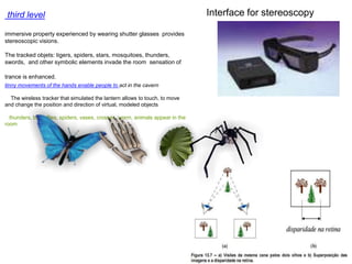 third level
immersive property experienced by wearing shutter glasses provides
stereoscopic visions.
The tracked objets: tigers, spiders, stars, mosquitoes, thunders,
swords, and other symbolic elements invade the room sensation of
trance is enhanced.
tinny movements of the hands enable people to act in the cavern
The wireless tracker that simulated the lantern allows to touch, to move
and change the position and direction of virtual, modeled objects
thunders, butterflies, spiders, vases, crosses, worm, animals appear in the
room
Interface for stereoscopy
 