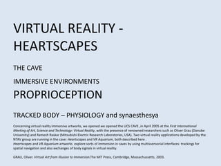 VIRTUAL REALITY -
HEARTSCAPES
THE CAVE
IMMERSIVE ENVIRONMENTS
PROPRIOCEPTION
TRACKED BODY – PHYSIOLOGY and synaesthesya
Concerning virtual reality immersive artworks, we opened we opened the UCS CAVE ,in April 2005 at the First International
Meeting of Art, Science and Technology: Virtual Reality, with the presence of renowned researchers such as Oliver Grau (Danube
University) and Ramesh Raskar (Mitsubishi Electric Research Laboratories, USA). Two virtual reality applications developed by the
NTAV group are running in the cave: Heartscapes and VR Aquarium, both described here .
Heartscapes and VR Aquarium artworks explore sorts of immersion in caves by using multissensorial interfaces: trackings for
spatial navigation and also exchanges of body signals in virtual reality.
GRAU, Oliver. Virtual Art from Illusion to Immersion.The MIT Press, Cambridge, Massachussetts, 2003.
 