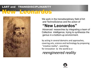 LART and TRANSDISCIPLINARITY
New Leonardos
We work in the transdisciplinary field of Art
and TechnoScience and the action of
“New Leonardos”
Advanced researches by integrating a team of
Collective intelligence, trying to synthesize the
genius in a bottom-up environment.
by acting in several domains and approaches,
covering arts, science and technology by proposing
“creative reality”, searching
for innovation to the world as a
reengineered reality.
 