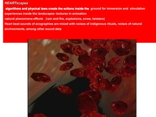 Algorithms generating particles gave the
environment qualities typical of physical
laws such as gravity and dynamics.
HEARTscapes
algorithms and physical laws create the actions inside the ground for immersion and simulation
experiences inside the landscapes- textures in animation
natural phenomena effects . (rain and fire, explosions, snow, twisters)
Heart beat sounds of ecographies are mixed with noises of indigenous rituals, noises of natural
environments, among other sound data
 
