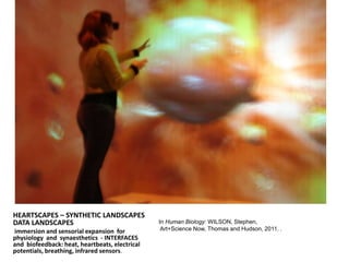 HEARTSCAPES – SYNTHETIC LANDSCAPES
DATA LANDSCAPES
immersion and sensorial expansion for
physiology and synaesthetics - INTERFACES
and biofeedback: heat, heartbeats, electrical
potentials, breathing, infrared sensors.
In Human Biology: WILSON, Stephen,
Art+Science Now, Thomas and Hudson, 2011. .
 