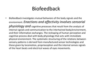 Biofeedback
• Biofeedback investigates mutual behaviors of the body signals and the
environment. Enactions and affectivity involves sensorial
physiology and cognitive processes that result from the analysis of
internal signals and communication to the intertwined body/environment,
and their information exchanges. The reshaping of human perception and
cognitive process deal with body physiology that acts with immediate
physical environment. The systematic structuring of the relations between
sensory patterns is derived from manufactured sensor technologies and
those given by locomotion, proprioception and the internal senses signals
of the heart beats and electrical waves of eyes movements.
 