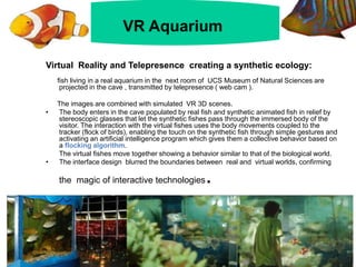 Virtual Reality and Telepresence creating a synthetic ecology:
fish living in a real aquarium in the next room of UCS Museum of Natural Sciences are
projected in the cave , transmitted by telepresence ( web cam ).
The images are combined with simulated VR 3D scenes.
• The body enters in the cave populated by real fish and synthetic animated fish in relief by
stereoscopic glasses that let the synthetic fishes pass through the immersed body of the
visitor. The interaction with the virtual fishes uses the body movements coupled to the
tracker (flock of birds), enabling the touch on the synthetic fish through simple gestures and
activating an artificial intelligence program which gives them a collective behavior based on
a flocking algorithm.
The virtual fishes move together showing a behavior similar to that of the biological world.
• The interface design blurred the boundaries between real and virtual worlds, confirming
the magic of interactive technologies.
VR aquarium
VR Aquarium
 