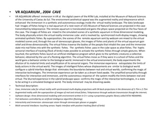• VR AQUARIUM , 2004 CAVE
• VR AQUARIUM offered immersion in VR at the digital cavern of the NTAV Lab, installed at the Museum of Natural Sciences
of the University of Caxias do Sul. The environment aesthetical appeal was the augmented reality and telepresence which
enhanced the immersion in a synthetic and autonomous ecology inside the virtual reality landscape. The data landscape
had Images of fishes living in a real aquarium of a next room of UCS Museum of Natural Sciences are projected in the cave
transmitted by telepresence. The remote aquarium is translocated and gains the physic space projected on the four faces of
the cave. The images of fishes are mixed to the simulated scenes of a synthetic aquarium in three dimensional modeling.
The body physically enters the virtual reality immersive cube and is involved by synchronized multi-display images, showing
animated synthetic fishes. By superposition, the scenes of the remote aquarium sent by webcam are mixed to the virtual
modeled scenes and, through the use of stereoscopic glasses, the images of fishes and plants of the virtual aquarium gain
relief and three-dimensionality. The virtual fishes traverse the bodies of the people that inhabit the cave and the immersive
state mix real fishes mix with the synthetic fishes. The synthetic fishes pass in the cube space as alive fishes. The haptic
sensorial interface of tracking (flock of birds) make possible to activate the synthetic fishes through simple gestures. When
touched, the synthetic fishes launch an artificial intelligence program which gives to the synthetic creatures a collective
behavior, obtained by the use of a flocking algorithm. The virtual fishes move as if they were in a school of fishes and the
world gains a behavior similar to the biological world. Immersed in the virtual environment, the body experiments the
dilution of its material limits and amplification of its sensorial organs. The immersive experience extrapolates the limits of
body actions in the virtual world. The images of intelligent fishes whose displacements are similar to biological world
configure a cybrid interface design that eliminates the boundaries between real and virtual worlds, confirming the magic of
interactive technologies. The immersive experience can be taken as a dream lived awake. The amplified sensoriality through
interfaces for interaction and immersion, and the autonomous response of the system modify the limits between real and
virtual. The blurred experience in the cybrid landscape space confirms the magic of the interactive technologies, in a state
to be acting in a simulated biological world. The body immersed may be dreaming awake.
• Technical description:
• Cave, immersive cube for virtual reality with synchronized multi-display projections with 04 back-projections in the dimension of 2.75m x 2.75m
• Augmented reality with the superposition of images of real and virtual fishes; Telepresence through webcam transmission though the internet;
• Software design: three dimensional modeling with environment written in C++ using a proprietary graphic library called NTAV ROAMING.
• Fish behaviors controlled by an artificial intelligence algorithm (flocking);
• Interactivity and Immersion: stereoscopic vision through stereoscopic glasses or goggles
• Multi-sensorial interfaces: touching senses: haptic interface with position tracking (flock of birds)
 