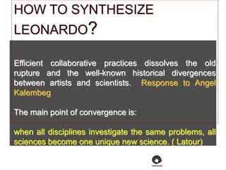 HOW TO SYNTHESIZE
LEONARDO?
Efficient collaborative practices dissolves the old
rupture and the well-known historical divergences
between artists and scientists. Response to Angel
Kalembeg
The main point of convergence is:
when all disciplines investigate the same problems, all
sciences become one unique new science. ( Latour)
 