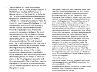 • VR AQUARIUM is a cybrid environment
presented at the UCS CAVE, the digital cavern of
the NTAV Lab, installed at the Museum of
Natural Sciences of the University of Caxias do
Sul. The environment offers augmented reality,
telepresence and immersion in a synthetic and
autonomous ecology of virtual reality inside the
immersive cube. Images of fishes living in a real
aquarium of a next room of UCS Museum of
Natural Sciences are projected in the cave
transmitted by telepresence. The remote
aquarium is translocated and gains the physic
space projected on the four faces of the cave.
The images of fishes are mixed to the simulated
scenes of a synthetic aquarium in three
dimensional modeling. The body physically
enters the virtual reality immersive cube and is
involved by synchronized multi-display images,
showing animated synthetic fishes. By
superposition, the scenes of the remote
aquarium sent by webcam are mixed to the
virtual modeled scenes and, through the use of
stereoscopic glasses, the images of fishes and
plants of the virtual aquarium gain relief and
three-dimensionality. The virtual fishes traverse
the bodies of the people that inhabit the cave
and the immersive state mix real fishes mix with
the synthetic ones
• The synthetic fishes pass in the cube space as alive fishes.
The haptic sensorial interface of tracking (flock of birds)
make possible to activate the synthetic fishes through
simple gestures. When touched, the synthetic fishes
launch an artificial intelligence program which gives to the
synthetic creatures a collective behavior, obtained by the
use of a flocking algorithm. The virtual fishes move as if
they were in a school of fishes and the world gains a
behavior similar to the biological world. Immersed in the
virtual environment, the body experiments the dilution of
its material limits and amplification of its sensorial organs.
The immersive experience extrapolates the limits of body
actions in the virtual world. The images of intelligent fishes
whose displacements are similar to biological world
configure a cybrid interface design that eliminates the
boundaries between real and virtual worlds, confirming
the magic of interactive technologies. The immersive
experience can be taken as a dream lived awake. The
amplified sensoriality through interfaces for interaction
and immersion, and the autonomous response of the
system modify the limits between real and virtual. The
blurred experience in the cybrid landscape space confirms
the magic of the interactive technologies, in a state to be
acting in a simulated biological world. The body immersed
may be dreaming awake.
• Technical description:
• Cave, immersive cube for virtual reality with synchronized
multi-display projections with 04 back-projections in the
dimension of 2.75m x 2.75m
• Augmented reality with the superposition of images of real
and virtual fishes; Telepresence through webcam
transmission though the internet;
 
