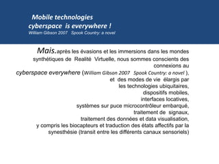 Mais.après les évasions et les immersions dans les mondes
synthétiques de Realité Virtuelle, nous sommes conscients des
connexions au
cyberspace everywhere (William Gibson 2007 Spook Country: a novel ),
et des modes de vie élargis par
les technologies ubiquitaires,
dispositifs mobiles,
interfaces locatives,
systèmes sur puce microcontrôleur embarqué,
traitement de signaux,
traitement des données et data visualisation,
y compris les biocapteurs et traduction des états affectifs par la
synesthésie (transit entre les différents canaux sensoriels)
Mobile technologies
cyberspace is everywhere !
William Gibson 2007 Spook Country: a novel
 