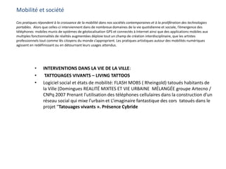 Mobilité et société
Ces pratiques répondent à la croissance de la mobilité dans nos sociétés contemporaines et à la prolifération des technologies
portables. Alors que celles-ci interviennent dans de nombreux domaines de la vie quotidienne et sociale, l’émergence des
téléphones mobiles munis de systèmes de géolocalisation GPS et connectés à Internet ainsi que des applications mobiles aux
multiples fonctionnalités de réalités augmentées déploie tout un champ de création interdisciplinaire, que les artistes
professionnels tout comme lês citoyens du monde s’approprient. Les pratiques artistiques autour des mobilités numériques
agissent en redéfinissant ou en détournant leurs usages attendus.
• INTERVENTIONS DANS LA VIE DE LA VILLE:
• TATTOUAGES VIVANTS – LIVING TATTOOS
• Logiciel social et états de mobilité: FLASH MOBS ( Rheingold) tatoués habitants de
la Ville (Domingues REALITÉ MIXTES ET VIE URBAINE MÉLANGÉE groupe Artecno /
CNPq 2007 Prenant l'utilisation des téléphones cellulaires dans la construction d'un
réseau social qui mixe l'urbain et L’imaginaire fantastique des cors tatoués dans le
projet "Tatouages ​​vivants ». Présence Cybride
 