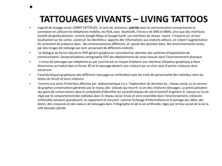 •
TATTOUAGES VIVANTS – LIVING TATTOOS
• Logiciel de mixage social, CORPS TATTOUÉS , le sens de présence cybride dans la communication omniprésente et
connexion en utilisant les téléphones mobiles, les PDA, avec bluetooth, l'envoi e de SMS et MMS, ainsi que des interfaces
locatifs de geolocalization comme Google Maps et Google Earth. Les membres du réseau vivent n’importe où et leur
localisation sur les cartes construit les identités,e apporte des informations aux endroits ailleurs, en créant l'augmentation
du sentiment de présence danss des environnements différents, et ajoute des données dans des environnements variés,
par des images de mélange qui sont provenant de différents endroits.
• Le dialogue du forum tatoué en PHP génère graphos en consultant les données des systèmes d'exploitation de
communication. Geolocalizadores cartographie GPS des déplacements de corps tatoués dans l'environnement physique
• . L'envoi de tatouages ​​par téléphone ou par courriel est un moyen d'obtenir une interface utilisateur graphique à deux
dimensions se traduit dans la forme 3D et le tatouage devient une créature qui va vivre avec d'autres créatures dans
tatuarium.
• Caractéristiques graphiques des différents tatouages ​​se confondent avec les traits de personnalité des individus, dans les
textes du forum et leurs relations.
• Comme une sorte d'interface affective par websemantique il y a l'exploration de données du , réseau social, vu en termes
de graphos conversations générées par le reseau des tatoués qui nourrit la vie des créatures tatouages. La prévisualisation
des gains de conversations dans la complexité d'identifier les caractéristiques de calcul évolutif et génère le tatoué sur la vie
régie par le comportement des individus dans le réseau social. Envoi et vivre ensemble dans l'environnement, créatures
artificielles naissent, grandissent, se rapportent et meurent comme l'échange d'informations et le partage des idées, des
désirs, des croyances et des valeurs de tatouages ​​dans l'infographie et de la vie artificielle, régie par le tissu social de la vie la
ville tatouée cybride
 