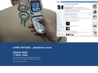 LIVING TATTOOS: plateforme social
TATOOS MOB
• ( flash mob)
•
CYBERARTIVISME - CORPS REINVENTÉ - rituel em ligne partage de corps et de ses
images - vie et magie – a life – dataming- affective dialogues – machine learniing
•social software and flash mob 2004 CHI
 