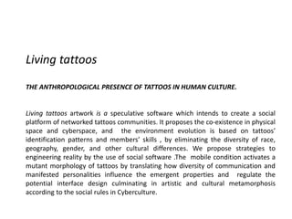 Living tattoos
THE ANTHROPOLOGICAL PRESENCE OF TATTOOS IN HUMAN CULTURE.
Living tattoos artwork is a speculative software which intends to create a social
platform of networked tattoos communities. It proposes the co-existence in physical
space and cyberspace, and the environment evolution is based on tattoos’
identification patterns and members’ skills , by eliminating the diversity of race,
geography, gender, and other cultural differences. We propose strategies to
engineering reality by the use of social software .The mobile condition activates a
mutant morphology of tattoos by translating how diversity of communication and
manifested personalities influence the emergent properties and regulate the
potential interface design culminating in artistic and cultural metamorphosis
according to the social rules in Cyberculture.
 