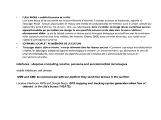 • FLASH MOBS = mobilité humaine et la ville -
Une autre étape de la vie cybride est le fourmillement d'hommes / insectes au cours de flashmobs, appelée ici
Tatouages ​​Mobs . Tatoués vivants dans le réseau sont invités et conduisent des intrventiosn dans le urbain collectif qui
explorent le sens d’ être ici, hic et nunc , et là , au cyberespace, donc le cybride, le mixage réseau numérique avec les
appareils mobiles qui permettent de changer le sens passif de présence et de place dans l'espace cybride et
physiquement altéré. La vie de tatoué comme un réseau social émergent biologique en cévolition avec le numérique
et les actions humaiines des êtres mobiles, des insectes (Dyens, 2008) dans une mise en réseau dún social social
cybride ( Domingues et Andres)
• SOFTWARE SOCIAL ET REINGÉNIÉRIE DE LA CULTURE
• Tatouages ​​vivant: ciberartivisme le corps réinventé dans les réseaux sociaux - Comment la pratique en collaboration
créative, les tatouages adaptent l’appareil technologique e créeent un environnements qui abandonne le sens de
propriété intellectuelle, pour atteindre les objectifs sociaux de la relation de la communauté les tatoués et
intervention culturelle.
Interfaces : ubiquous computing, locative, pervasive and sencient mobile technologies
mobile interfaces: cell phones
MMS and SMS to communicate with our platform they send their tattoos to the platform
Locative interfaces: GPS and Google Maps. GPS mapping and tracking system generates urban flow of
tattooed in the city’s buses ( VISATE).
 