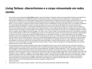 Living Tattoos: ciberartivismo e o corpo reinventado em redes
sociais.
• Como prática criativa colaborativa Living Tattoos adapta o aparato tecnológico e abandona ambientes de propriedade intelectual, para atender fins
sociais de relacionamento de comunidade de tatuados e de intervenção cultural·. O software social que implementou o “Living Tattoos” foi
desenvolvido em 2000 para uma a epistemologia mutante voltada a comportamentos e relações humanas que exigiu o desenvolvimento e escrita de
software para a formação de uma comunidade, cuja identidade é baseada em tatuagens, eliminando noções de geografia, etnia, classes sociais,
gênero, ou outra qualquer. O design de interface permite conexões e trocas de identidades de pessoas tatuadas na rede, num ambiente colaborativo
e de reciprocidade. Disponibilizado de acordo com regras de software livre, para a construção de identidades, têm como ponto de partida a
identidade revelada em tatuagens, e o perfil de personalidade de pessoas que aceitam a participar do sistema em um blog. A partir de convite no
Orkut, e outros ambientes sociais, tatuados migram para o website do grupo, e para o blog que oferece diferentes interfaces para conexões na web.
Tatuados enviam suas tatuagens que são imagens 2 D, visualizadas no site, que é transformado em forma 3D, num morphing de imagens. O envio de
fotos ou qualquer tipo de imagem da própria tatuagem, por celular ou por e-mail faz chegar uma forma bidimensional, que é traduzida de seu gráfico
2 D por interface gráfica, em forma 3D e a tatuagem passa a se tornar uma criatura que vai viver com outras criaturas num tatuarium. Cada tatuagem
em 3D gera uma criatura sintética que evolui pelo diálogo do Blog com as informações dos grafos. As características gráficas de cada tatuagem
seguem os traços de personalidade dos indivíduos, com termos dos textos do fórum e seus relacionamentos. Como uma espécie de interface afetiva,
em websemâmica, por mineração de dados, a rede social, visualizada pelos grafos gerados por termos de conversas de tatuados na rede, alimenta a
vidas das criaturas tattoos. A visualização das conversas ganha em complexidade em computação evolutiva em a-Life, regida pelo comportamento
dos indivíduos na rede social, vivendo junto no ambiente do viveiro de tatuagens. Criaturas artificiais nascem, crescem, relacionam-se e morrem
conforme a troca de informações e o compartilhamento de ideias, desejos, crenças e valores de tatuagens em computação gráfica e vida artificial,
regidas pela trama social da vida de tatuados.
• Em outra parte do projeto, tatuados mesclados à vida urbana por dispositivos móveis, com o uso dos celulares de uma rede social se mesclam o
imaginário fantástico de corpos tatuados em software social e o sentido de presença biocíbrido, em comunicação ubíqua e móvel. A vida biocíbrida
convida também ao enxameamento de homens/insetos durante flashmobs, chamadas de Tattoos Mobs (fig. 17 a 19). Tatuados que vivem na rede
são convidados e realizam intervenções urbanas como coletivos móveis que exploram o estar aqui, hic et nunc, misturando o digital da rede com
dispositivos móveis que permitem trocar o sentido passivo de presença e lugar no espaço da matéria cibridizado. A vida de tatuados como rede social
emergente mistura o biológico e o digital co-evoluindo em ações inumanas de seres móveis (DYENS, 2008) numa cenário cíbrido de redes sociais. A
conexão de celulares, PDAs, com bluetooth, envio de SMS e MMS, somados a interfaces locativas de geolocalizadores como Google Maps e Google
Earth. Os participantes da rede trocam mensagens, localizações em mapas, trazem informações de lugares para outros lugares, aumentando o
sentido de presença no espaço físico pela adição de dados misturando imagens com imagens vindas de onde estão, e criando suas narrativas.
Geolocalizadores traçam por GPS deslocamentos de corpos tatuados no ambiente físico.
• ©NTAV Lab/CNPQ
• Apresentado no CHI _Human Computer Interface - ACM, Florença Vida Urbana Misturada. Rod McCall (Chair) 2008.
 