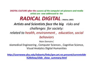 DIGITAL CULTURE after the success of the computer art pioneers and media
artists are now addressed to the
RADICAL DIGITAL ( Malina. 2007)
Artists and Scientists face the big risks and
challenges for society:
related to health, environment , education, social
behaviors
Main Domains:
Biomedical Engineering , Computer Sciences , Cognitive Science,
Visual Analytics Digital Humanities
http://userwww.sfsu.edu/infoarts/links/gen.art.res.present/currentslide
%20show/slide_show_summary.html
 