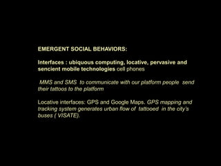 EMERGENT SOCIAL BEHAVIORS:
Interfaces : ubiquous computing, locative, pervasive and
sencient mobile technologies cell phones
MMS and SMS to communicate with our platform people send
their tattoos to the platform
Locative interfaces: GPS and Google Maps. GPS mapping and
tracking system generates urban flow of tattooed in the city’s
buses ( VISATE).
 