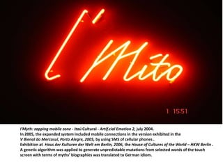 I'Myth: zapping mobile zone - Itaú Cultural - Artif.cial Emotion 2, july 2004.
In 2005, the expanded system included mobile connections in the version exhibited in the
V Bienal do Mercosul, Porto Alegre, 2005, by using SMS of cellular phones .
Exhibition at Haus der Kulturen der Welt em Berlin, 2006, the House of Cultures of the World – HKW Berlin .
A genetic algorithm was applied to generate unpredictable mutations from selected words of the touch
screen with terms of myths’ biographies was translated to German idiom.
 
