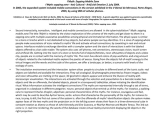 I’Myth: Zapping Mobile Zone
I'Myth: zapping zone - Itaú Cultural - Artif.cial Emotion 2, july 2004.
In 2005, the expanded system included mobile connections in the version exhibited in the V Bienal do Mercosul, Porto Alegre,
2005, by using SMS of cellular phones .
Exhibition at Haus der Kulturen der Welt em Berlin, 2006, the House of Cultures of the World – HKW Berlin . A genetic algorithm was applied to generate unpredictable
mutations from selected words of the touch screen with terms of myths’ biographies.The system was translated to German idiom.
Instalação montada no 5ª Bienal do Mercosul (2005): I'Mito: zapping zone., 2005
• Second interactivity, nomadism, intelligent and mobile connections are allowed in the cyberinstallationI’ Myth: zapping
mobile zone.The title I'Myth is related to the visitor exploration of the universe of the myths and get closer to them in a
zapping zone with multiple associative possibilities among physical and immaterial information.The physic space is similar
to a store or brecho which is not dedicated to buy objects, but where people can buy identities. It is a zone of zapping where
people make associations of icons related to myths’ life and activate virtual connections, by coexisting in real and virtual
spaces. Interfaces enable to exchange identities with a complex system and the start of interactions is with the labeled
objects offered to a bar code reader. The system also uses cell phones, net connections, stereoscopic vision, touch screen
and artificial life. Getting into the room of a store or brecho full of objects/fetishes, neon silhouettes of objects and a video
clip, people are in contact with the memory of myths’ life. The room has vibrant colors of pop aesthetics and a big amount
of objects related to the individual myths explore the poetics of excess. Going from the objects full of myth’s energy to the
virtual images and the words and the code of the system, we offer a landscape, or better, a scenario with levels of the
ecology of icons.
• The installation environment and the interactive system allow people to circulate in differentlevels of the iconic scale: real
objects are labelled and available for interactions; They call analogical 2D photographs presented as frozen images; videos
and neon silhouettes are melting in the space; 3D geometric objects appear and enhance the illusion of reality with
stereoscopic visualization. The interactions are activated through the selection and presentation to a barcode reader two
objects and like an offerenda, the labeled objects, placed in a transparent/ table/altar, allows initiating the identification
ritual. What information activates the intelligent connections? The myths are represented internally through a set of terms,
organised in a database in different categories: nouns: personal objects that remind us of the myths. For instance, a walking
cane to represent Charles Chaplin; adjectives: personal characteristics of the myths. For instance, courageous and fast,
which may be used to describe Ayrton Senna; verbs: actions that characterise the personality of the myths, for instance to
race, to pray, to kill; the first out come of the system is: after the offerenda of myths’ identification objects the system makes
appear faces of the two myths and the projection on in the left big screen shows their faces in a three-dimensional cube in
constant rotation as diverse as those of John Kennedy and Che Guevara, or Marilyn Monroe and Madre Tereza. The 3rd out
come is: in real time rendering, the words of the database create virtual reality environment displaying 3D objects in the
right projection.
 