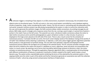 ( interactions)
• An attractor triggers a morphing of two objects in an OOL environment, visualized in stereoscopy, the simulated virtual
objects enters to the physical space. The 4th out come is: the room sound system controlled by a sonic database explores
chunks of speeches, songs, noises considering the myths` history. The 5th out come is: contrasting with the physicality of the
real world, computer monitors present raw data being manipulated by the system in order to control the interaction with
the user and to generate the synthetic images; the Sixth outcome allows mobile connections, by sending messages by cell
phone, SMS makes search in Google and a response comes from the net, running a search engine. A second line of words is
written in the myths’ faces on the left screen. The sseventh out come: cell phone mobile connections allows the visitor to
take his/her one picture and to send this photography to a given cell phone number. In a few minutes, his picture is
displayed on the large screen placed on the left-side of the room. There is also a touch-screen for the activation of
evolutionary process. It activates the 8th out come; the touch screen displays words of the database mixing all the worlds of
all myths’ lives database and by selecting a substantive, an adjective, a verb and a place triggers genetic algorithms potential
which produce a new generation of synthetic beings. The one with most aptitude is selected and displayed and the
evolutionary process defines the strongest one according to the selected words. This 8th outcome provokes emergent state:
when the terms related to the myths and stored in a database as nouns, adjectives, verbs and places are presented to the
visitor in a touch-screen. By selecting a set of terms that may define what brings someone to become a myth, the visitor
activates an evolutionary process. Through the application of genetic algorithms (GA), a novel generation of virtual beings
with different combinations of features is produced. A profusion of letters related to the myths’ world creates a visual
dynamic way. The system writes unpredictable words combining the terms of the selected by the automats system. In the
zapping mobile zone the visitor is part of the whole and his/her interactions generate an associative zone with the collective
memory of myths` culture by using sencient and pervasive interfaces of Cyberculture.
•
 