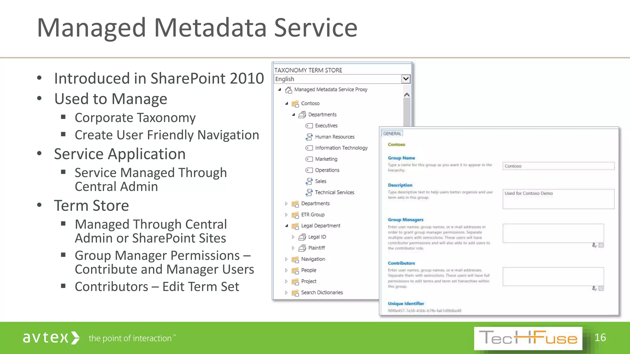 16
• Introduced in SharePoint 2010
• Used to Manage
 Corporate Taxonomy
 Create User Friendly Navigation
• Service Application
 Service Managed Through
Central Admin
• Term Store
 Managed Through Central
Admin or SharePoint Sites
 Group Manager Permissions –
Contribute and Manager Users
 Contributors – Edit Term Set
Managed Metadata Service
 
