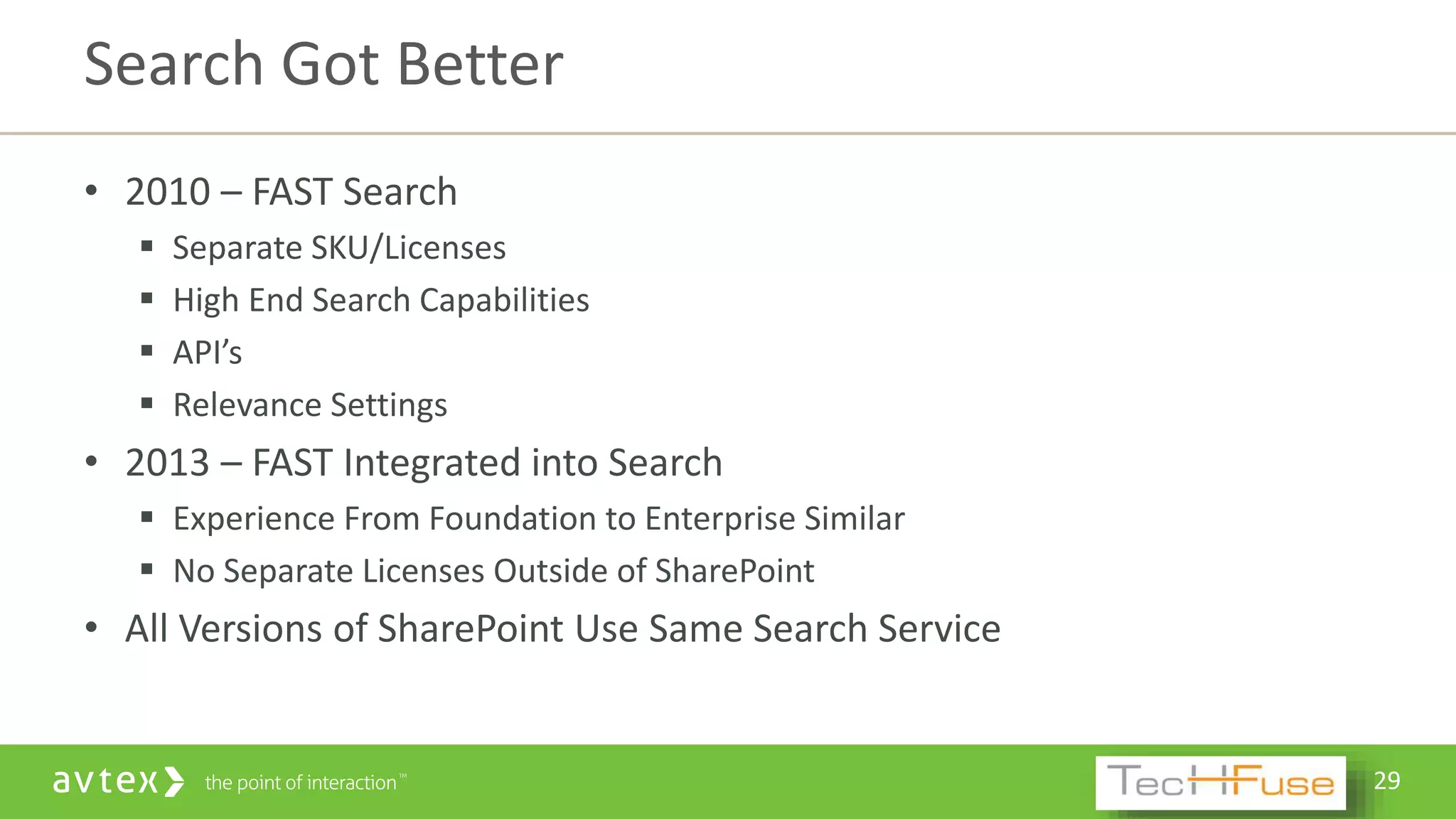 29
• 2010 – FAST Search
 Separate SKU/Licenses
 High End Search Capabilities
 API’s
 Relevance Settings
• 2013 – FAST Integrated into Search
 Experience From Foundation to Enterprise Similar
 No Separate Licenses Outside of SharePoint
• All Versions of SharePoint Use Same Search Service
Search Got Better
 
