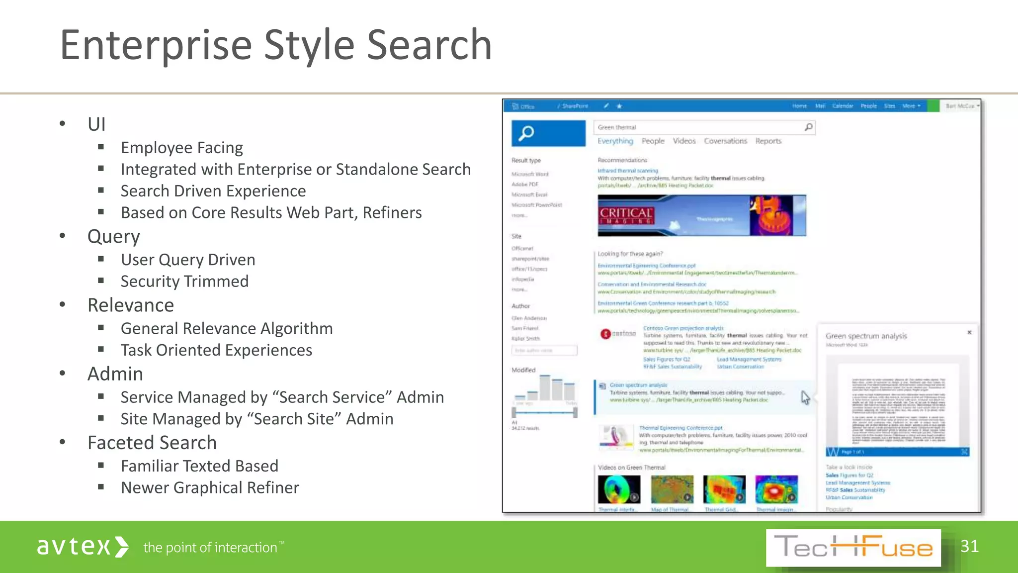 31
• UI
 Employee Facing
 Integrated with Enterprise or Standalone Search
 Search Driven Experience
 Based on Core Results Web Part, Refiners
• Query
 User Query Driven
 Security Trimmed
• Relevance
 General Relevance Algorithm
 Task Oriented Experiences
• Admin
 Service Managed by “Search Service” Admin
 Site Managed by “Search Site” Admin
• Faceted Search
 Familiar Texted Based
 Newer Graphical Refiner
Enterprise Style Search
 