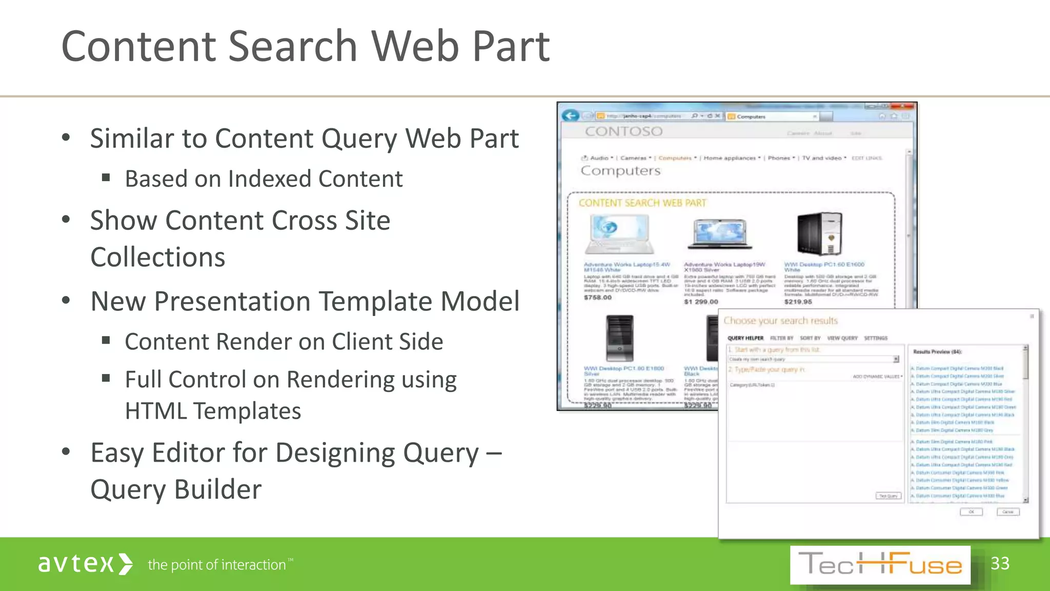 33
• Similar to Content Query Web Part
 Based on Indexed Content
• Show Content Cross Site
Collections
• New Presentation Template Model
 Content Render on Client Side
 Full Control on Rendering using
HTML Templates
• Easy Editor for Designing Query –
Query Builder
Content Search Web Part
 