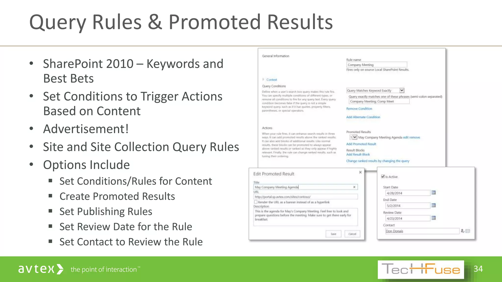 34
• SharePoint 2010 – Keywords and
Best Bets
• Set Conditions to Trigger Actions
Based on Content
• Advertisement!
• Site and Site Collection Query Rules
• Options Include
 Set Conditions/Rules for Content
 Create Promoted Results
 Set Publishing Rules
 Set Review Date for the Rule
 Set Contact to Review the Rule
Query Rules & Promoted Results
 