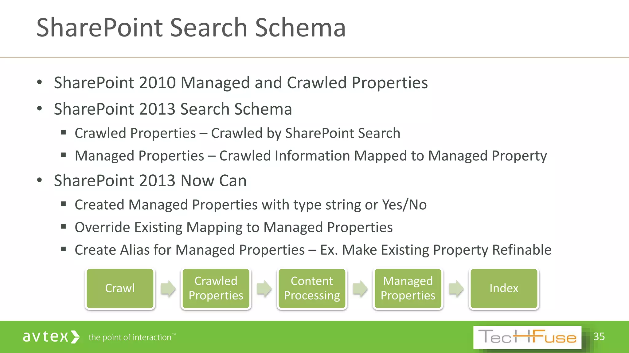 35
Crawl
Crawled
Properties
Content
Processing
Managed
Properties
Index
• SharePoint 2010 Managed and Crawled Properties
• SharePoint 2013 Search Schema
 Crawled Properties – Crawled by SharePoint Search
 Managed Properties – Crawled Information Mapped to Managed Property
• SharePoint 2013 Now Can
 Created Managed Properties with type string or Yes/No
 Override Existing Mapping to Managed Properties
 Create Alias for Managed Properties – Ex. Make Existing Property Refinable
SharePoint Search Schema
 