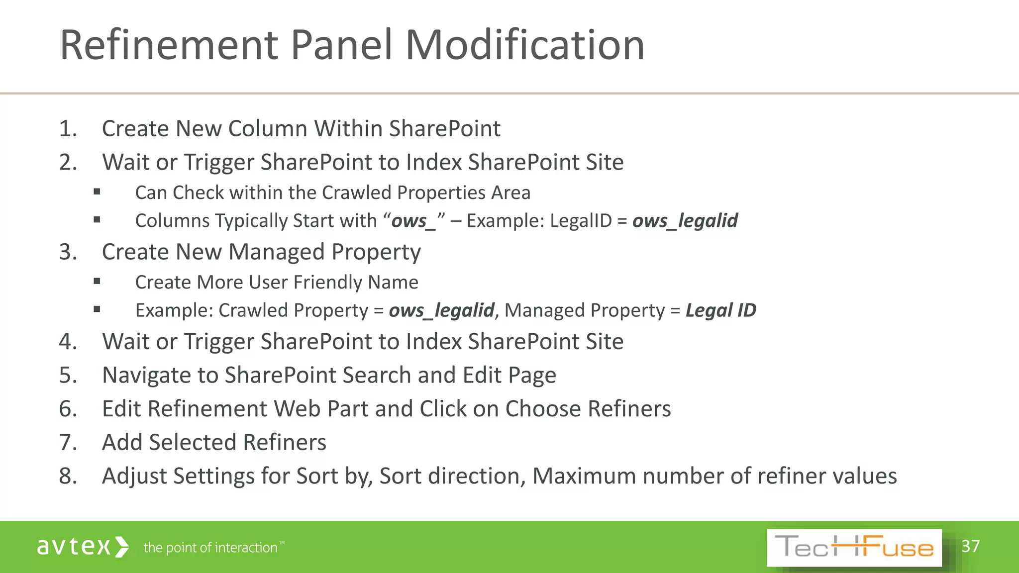 37
1. Create New Column Within SharePoint
2. Wait or Trigger SharePoint to Index SharePoint Site
 Can Check within the Crawled Properties Area
 Columns Typically Start with “ows_” – Example: LegalID = ows_legalid
3. Create New Managed Property
 Create More User Friendly Name
 Example: Crawled Property = ows_legalid, Managed Property = Legal ID
4. Wait or Trigger SharePoint to Index SharePoint Site
5. Navigate to SharePoint Search and Edit Page
6. Edit Refinement Web Part and Click on Choose Refiners
7. Add Selected Refiners
8. Adjust Settings for Sort by, Sort direction, Maximum number of refiner values
Refinement Panel Modification
 
