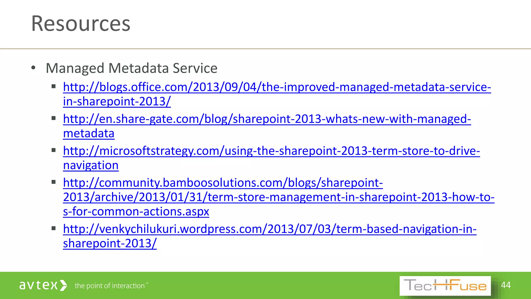 44
• Managed Metadata Service
 http://blogs.office.com/2013/09/04/the-improved-managed-metadata-service-
in-sharepoint-2013/
 http://en.share-gate.com/blog/sharepoint-2013-whats-new-with-managed-
metadata
 http://microsoftstrategy.com/using-the-sharepoint-2013-term-store-to-drive-
navigation
 http://community.bamboosolutions.com/blogs/sharepoint-
2013/archive/2013/01/31/term-store-management-in-sharepoint-2013-how-to-
s-for-common-actions.aspx
 http://venkychilukuri.wordpress.com/2013/07/03/term-based-navigation-in-
sharepoint-2013/
Resources
 