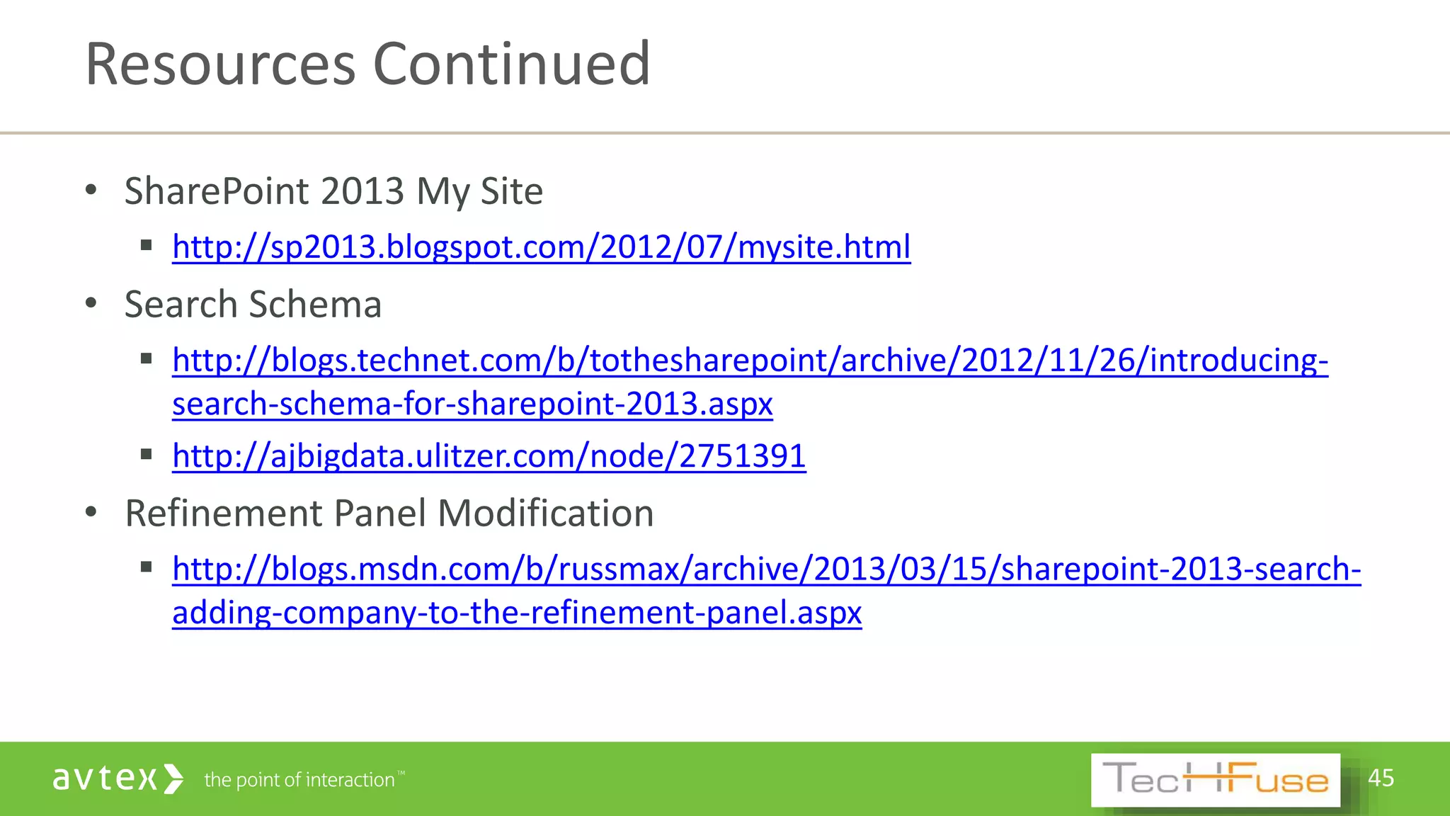 45
• SharePoint 2013 My Site
 http://sp2013.blogspot.com/2012/07/mysite.html
• Search Schema
 http://blogs.technet.com/b/tothesharepoint/archive/2012/11/26/introducing-
search-schema-for-sharepoint-2013.aspx
 http://ajbigdata.ulitzer.com/node/2751391
• Refinement Panel Modification
 http://blogs.msdn.com/b/russmax/archive/2013/03/15/sharepoint-2013-search-
adding-company-to-the-refinement-panel.aspx
Resources Continued
 
