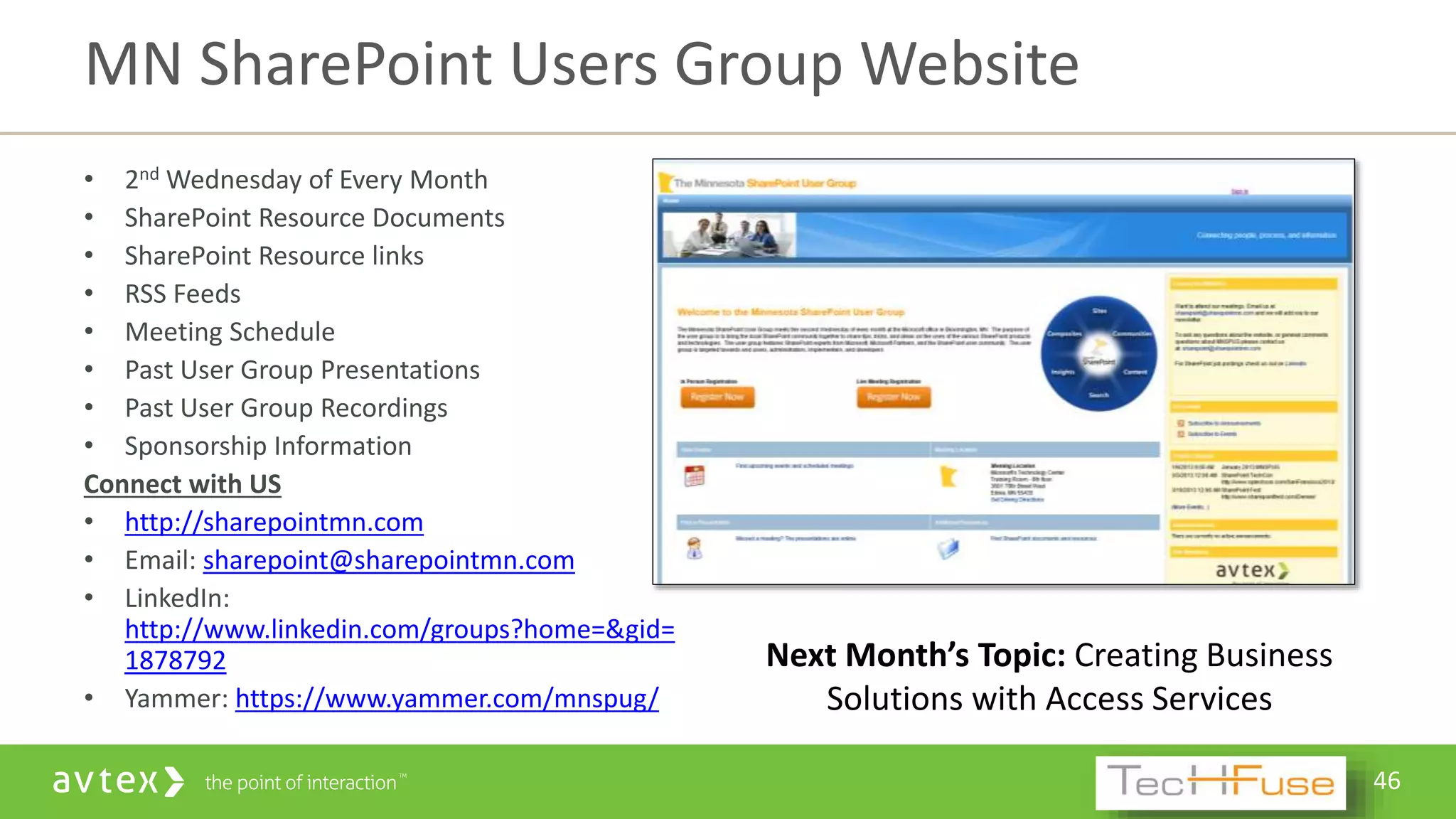 46
• 2nd Wednesday of Every Month
• SharePoint Resource Documents
• SharePoint Resource links
• RSS Feeds
• Meeting Schedule
• Past User Group Presentations
• Past User Group Recordings
• Sponsorship Information
Connect with US
• http://sharepointmn.com
• Email: sharepoint@sharepointmn.com
• LinkedIn:
http://www.linkedin.com/groups?home=&gid=
1878792
• Yammer: https://www.yammer.com/mnspug/
MN SharePoint Users Group Website
Next Month’s Topic: Creating Business
Solutions with Access Services
 