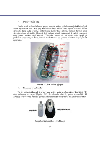       Optik ve lazer fare

       Bunlar kendi aralarında benzer yapıya sahiptir, sadece aydınlatma ıĢığı farklıdır. Optik
fareler aydınlatma için LED ıĢığı kullanırken lazer fareler lazer ıĢınını kullanır. Lazer,
yüzeydeki daha fazla ayrıntıyı gösterebilme kabiliyetine sahiptir. Farenin hareket ettiği
yüzeyden alınan görüntüler iĢlenerek DSP (digital signal processing) devreleri yardımıyla
hangi yönde hareket ettiği saptanır. Yüzeyden alınan her bir resim iĢaret iĢleyiciye
gönderilir. ĠĢaret iĢleyici devre, farenin hareket hızına ve yönüne, resimleri karĢılaĢtırarak
karar verir.




                              Resim 1.7: Optik farenin iç yapısı
            Kablosuz (wireless) fare

       Bu tip sistemleri kurmak için klavyeye verici, porta ise alıcı takılır. Kızıl ötesi (IR)
ıĢıkla çalıĢanlar ve radyo dalgaları (RF) ile çalıĢanlar diye iki grupta toplanabilir. IR
klavyede alıcı ve verici birbirini görmek zorunda ama RF klavyelerde bu zorunluluk yoktur.




                            Resim 1.8: Kablosuz fare ve ek bileĢeni


                                              7
 