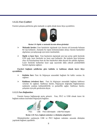 1.1.2.2. Fare ÇeĢitleri
Fareleri çalıĢma Ģekillerine göre mekanik ve optik olmak üzere ikiye ayırabiliriz.




                     Resim 1.9: Optik ve mekanik farenin alttan görünüĢü
            Mekanik fareler: Fare hareketini algılamak için farenin alt kısmında bulunan
             bir top kullanılır. Zamanla bu topun kirlenmesinden dolayı farenin hareketleri
             algılaması yavaĢlayacağı için temiz tutulmalıdır.

            Optik ve lazer fare: Fare hareketini algılamak için top yerine optik farelerde
             LED ıĢığı, lazer farelerde ise lazer ıĢını kullanılır. Bu nedenle hem kirlenme
             olayı ile karĢılaĢılmaz hem de fare hareketleri daha duyarlı bir Ģekilde algılanır.
             Lazer farelerde kullanılan lazer ıĢığı sayesinde daha yüksek çözünürlüklü
             hareket algılama sağlanır.

      Fareleri bağlantı Ģekillerine göre kablolu ve kablosuz olmak üzere ikiye
ayırabiliriz.

            Kablolu fare: Fare ile bilgisayar arasındaki bağlantı bir kablo vasıtası ile
             sağlanır.

            Kablosuz (wireless) fare: Fare ile bilgisayar arasındaki bağlantı kablosuz
             vericiler ile sağlanır. Kablosuz fareler, bilgisayara doğrudan bağlanmaması
             nedeniyle uzaktan kullanılabilirlik ve portatiflik sağlar. Kablosuz fareler,
             çalıĢması için pile gereksinim duyar.

1.1.2.3. Fare Bağlantıları

      Farenin kasaya bağlanacağı portu gösterir.       Fare, PS/2 ve USB olmak üzere iki
bağlantı noktası üzerinden bilgisayara bağlanır.




                 Resim 1.10: Fare, bağlantı noktaları ve dönüĢüm adaptörleri
      DönüĢtürücüler yardımıyla USB ve PS/2 bağlantı noktaları arasında dönüĢüm
yapılarak bağlantı yapılabilir.
                                               8
 
