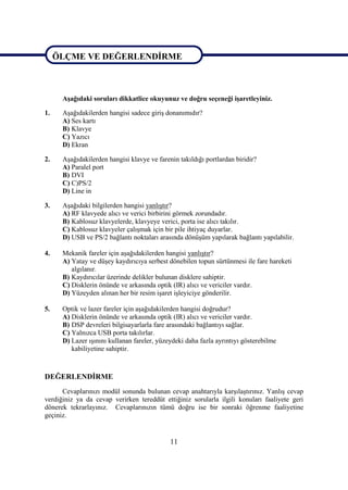 ÖLÇME VE DEĞERLENDĠRME


ÖLÇME VE DEĞERLENDĠRME
      AĢağıdaki soruları dikkatlice okuyunuz ve doğru seçeneği iĢaretleyiniz.

1.    AĢağıdakilerden hangisi sadece giriĢ donanımıdır?
      A) Ses kartı
      B) Klavye
      C) Yazıcı
      D) Ekran

2.    AĢağıdakilerden hangisi klavye ve farenin takıldığı portlardan biridir?
      A) Paralel port
      B) DVI
      C) C)PS/2
      D) Line in

3.    AĢağıdaki bilgilerden hangisi yanlıĢtır?
      A) RF klavyede alıcı ve verici birbirini görmek zorundadır.
      B) Kablosuz klavyelerde, klavyeye verici, porta ise alıcı takılır.
      C) Kablosuz klavyeler çalıĢmak için bir pile ihtiyaç duyarlar.
      D) USB ve PS/2 bağlantı noktaları arasında dönüĢüm yapılarak bağlantı yapılabilir.

4.    Mekanik fareler için aĢağıdakilerden hangisi yanlıĢtır?
      A) Yatay ve düĢey kaydırıcıya serbest dönebilen topun sürtünmesi ile fare hareketi
         algılanır.
      B) Kaydırıcılar üzerinde delikler bulunan disklere sahiptir.
      C) Disklerin önünde ve arkasında optik (IR) alıcı ve vericiler vardır.
      D) Yüzeyden alınan her bir resim iĢaret iĢleyiciye gönderilir.

5.    Optik ve lazer fareler için aĢağıdakilerden hangisi doğrudur?
      A) Disklerin önünde ve arkasında optik (IR) alıcı ve vericiler vardır.
      B) DSP devreleri bilgisayarlarla fare arasındaki bağlantıyı sağlar.
      C) Yalnızca USB porta takılırlar.
      D) Lazer ıĢınını kullanan fareler, yüzeydeki daha fazla ayrıntıyı gösterebilme
         kabiliyetine sahiptir.



DEĞERLENDĠRME
      Cevaplarınızı modül sonunda bulunan cevap anahtarıyla karĢılaĢtırınız. YanlıĢ cevap
verdiğiniz ya da cevap verirken tereddüt ettiğiniz sorularla ilgili konuları faaliyete geri
dönerek tekrarlayınız. Cevaplarınızın tümü doğru ise bir sonraki öğrenme faaliyetine
geçiniz.


                                             11
 