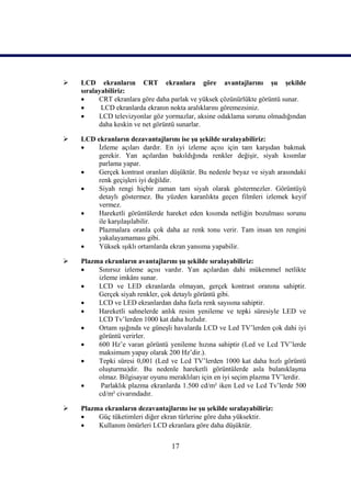    LCD ekranların CRT ekranlara göre avantajlarını Ģu Ģekilde
    sıralayabiliriz:
         CRT ekranlara göre daha parlak ve yüksek çözünürlükte görüntü sunar.
          LCD ekranlarda ekranın nokta aralıklarını göremezsiniz.
         LCD televizyonlar göz yormazlar, aksine odaklama sorunu olmadığından
          daha keskin ve net görüntü sunarlar.

   LCD ekranların dezavantajlarını ise Ģu Ģekilde sıralayabiliriz:
        Ġzleme açıları dardır. En iyi izleme açısı için tam karĢıdan bakmak
         gerekir. Yan açılardan bakıldığında renkler değiĢir, siyah kısımlar
         parlama yapar.
        Gerçek kontrast oranları düĢüktür. Bu nedenle beyaz ve siyah arasındaki
         renk geçiĢleri iyi değildir.
        Siyah rengi hiçbir zaman tam siyah olarak göstermezler. Görüntüyü
         detaylı göstermez. Bu yüzden karanlıkta geçen filmleri izlemek keyif
         vermez.
        Hareketli görüntülerde hareket eden kısımda netliğin bozulması sorunu
         ile karĢılaĢılabilir.
        Plazmalara oranla çok daha az renk tonu verir. Tam insan ten rengini
         yakalayamaması gibi.
        Yüksek ıĢıklı ortamlarda ekran yansıma yapabilir.

   Plazma ekranların avantajlarını Ģu Ģekilde sıralayabiliriz:
        Sınırsız izleme açısı vardır. Yan açılardan dahi mükemmel netlikte
         izleme imkânı sunar.
        LCD ve LED ekranlarda olmayan, gerçek kontrast oranına sahiptir.
         Gerçek siyah renkler, çok detaylı görüntü gibi.
        LCD ve LED ekranlardan daha fazla renk sayısına sahiptir.
        Hareketli sahnelerde anlık resim yenileme ve tepki süresiyle LED ve
         LCD Tv’lerden 1000 kat daha hızlıdır.
        Ortam ıĢığında ve güneĢli havalarda LCD ve Led TV’lerden çok dahi iyi
         görüntü verirler.
        600 Hz’e varan görüntü yenileme hızına sahiptir (Led ve Lcd TV’lerde
         maksimum yapay olarak 200 Hz’dir.).
        Tepki süresi 0,001 (Led ve Lcd TV’lerden 1000 kat daha hızlı görüntü
         oluĢturma)dir. Bu nedenle hareketli görüntülerde asla bulanıklaĢma
         olmaz. Bilgisayar oyunu meraklıları için en iyi seçim plazma TV’lerdir.
         Parlaklık plazma ekranlarda 1.500 cd/m² iken Led ve Lcd Tv’lerde 500
         cd/m² civarındadır.

   Plazma ekranların dezavantajlarını ise Ģu Ģekilde sıralayabiliriz:
        Güç tüketimleri diğer ekran türlerine göre daha yüksektir.
        Kullanım ömürleri LCD ekranlara göre daha düĢüktür.


                                   17
 