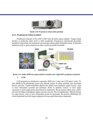 Resim 2.10: Projeksiyon cihazı önden görünüĢ
2.2.1. Projeksiyon Cihazı ÇeĢitleri
       Projeksiyon cihazları LCD, LED ve DLP diye üç farklı yapıya sahiptir. Yaygın olarak
üretilen ve kullanılan tipler LCD ve DLP çeĢitleridir. Projeksiyon cihazlarında duvardaki
görüntüyü oluĢturmak için kullanılan ıĢık kaynağı yüksek güçlü lambadan oluĢur. Kullanılan
lambanın ömrü ve gücü, projeksiyon cihazı seçimi açısından önemlidir.




 Resim 2.11: Solda, DMD’nin yapısını gösterir temsilî resim. Sağda DLP projeksiyon mimarisi
           LCD

       LCD projeksiyon cihazlarının yapısında, RGB için 3 adet cam LCD panel vardır. Üç
adet (RGB) LCD panellerden geçen ıĢık, dikroik prizma ile tekrar görüntü, lens üzerinden
duvara yansıtılır. Yapıda kullanılan dikroik (iki renkli) ayna lambanın ıĢığını kırmızı, yeĢil
ve mavi bileĢenlere ayırmak için kullanılır. Renk ve görüntü, kırmızı ve mavi ıĢığın
yansıması ve yeĢil ıĢığın aynen geçirilmesi ile oluĢturulur. Bu üç aynanın taban camı, sadece
çok özel bir dalga uzunluğunun ıĢığını yansıtan ince bir film ile kaplanmıĢtır. Dikroik prizma
ise ıĢığı kırmızı, yeĢil ve mavi bileĢenlere ayıran bir prizmadır. Bu prizma, dikdörtgen bir
cisim oluĢturmak için dört üçgen çokgenin bir araya getirilmesinden oluĢturulur.




                                             23
 