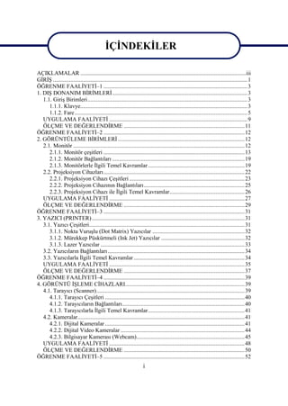 ĠÇĠNDEKĠLER

AÇIKLAMALAR ................................................................................................................... iii
GĠRĠġ ....................................................................................................................................... 1
ÖĞRENME FAALĠYETĠ–1 .................................................................................................... 3
1. DIġ DONANIM BĠRĠMLERĠ .............................................................................................. 3
   1.1. GiriĢ Birimleri ............................................................................................................... 3
      1.1.1. Klavye.................................................................................................................... 3
      1.1.2. Fare ........................................................................................................................ 5
   UYGULAMA FAALĠYETĠ ................................................................................................ 9
   ÖLÇME VE DEĞERLENDĠRME .................................................................................... 11
ÖĞRENME FAALĠYETĠ–2 .................................................................................................. 12
2. GÖRÜNTÜLEME BĠRĠMLERĠ ........................................................................................ 12
   2.1. Monitör ....................................................................................................................... 12
      2.1.1. Monitör çeĢitleri .................................................................................................. 13
      2.1.2. Monitör Bağlantıları ............................................................................................ 19
      2.1.3. Monitörlerle Ġlgili Temel Kavramlar ................................................................... 19
   2.2. Projeksiyon Cihazları .................................................................................................. 22
      2.2.1. Projeksiyon Cihazı ÇeĢitleri ................................................................................ 23
      2.2.2. Projeksiyon Cihazının Bağlantıları ...................................................................... 25
      2.2.3. Projeksiyon Cihazı ile Ġlgili Temel Kavramlar .................................................... 26
   UYGULAMA FAALĠYETĠ .............................................................................................. 27
   ÖLÇME VE DEĞERLENDĠRME .................................................................................... 29
ÖĞRENME FAALĠYETĠ–3 .................................................................................................. 31
3. YAZICI (PRINTER) .......................................................................................................... 31
   3.1. Yazıcı ÇeĢitleri............................................................................................................ 31
      3.1.1. Nokta VuruĢlu (Dot Matrix) Yazıcılar ................................................................ 32
      3.1.2. Mürekkep Püskürtmeli (Ink Jet) Yazıcılar .......................................................... 32
      3.1.3. Lazer Yazıcılar .................................................................................................... 33
   3.2. Yazıcıların Bağlantıları ............................................................................................... 34
   3.3. Yazıcılarla Ġlgili Temel Kavramlar ............................................................................. 34
   UYGULAMA FAALĠYETĠ .............................................................................................. 35
   ÖLÇME VE DEĞERLENDĠRME .................................................................................... 37
ÖĞRENME FAALĠYETĠ–4 .................................................................................................. 39
4. GÖRÜNTÜ ĠġLEME CĠHAZLARI................................................................................... 39
   4.1. Tarayıcı (Scanner) ....................................................................................................... 39
      4.1.1. Tarayıcı ÇeĢitleri ................................................................................................. 40
      4.1.2. Tarayıcıların Bağlantıları ..................................................................................... 40
      4.1.3. Tarayıcılarla Ġlgili Temel Kavramlar ................................................................... 41
   4.2. Kameralar .................................................................................................................... 41
      4.2.1. Dijital Kameralar ................................................................................................. 41
      4.2.2. Dijital Video Kameralar ...................................................................................... 44
      4.2.3. Bilgisayar Kamerası (Webcam) ........................................................................... 45
   UYGULAMA FAALĠYETĠ .............................................................................................. 48
   ÖLÇME VE DEĞERLENDĠRME .................................................................................... 50
ÖĞRENME FAALĠYETĠ–5 .................................................................................................. 52
                                                                      i
 